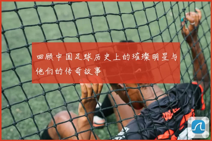 回顾中国足球历史上的璀璨明星与他们的传奇故事