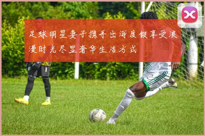 足球明星妻子携手出海度假享受浪漫时光尽显奢华生活方式