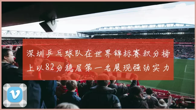 深圳乒乓球队在世界锦标赛积分榜上以82分稳居第一名展现强劲实力
