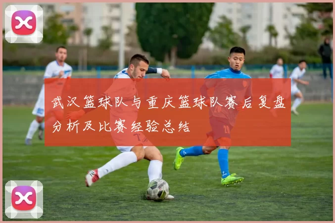 武汉篮球队与重庆篮球队赛后复盘分析及比赛经验总结