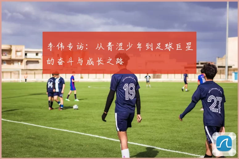 李伟专访：从青涩少年到足球巨星的奋斗与成长之路