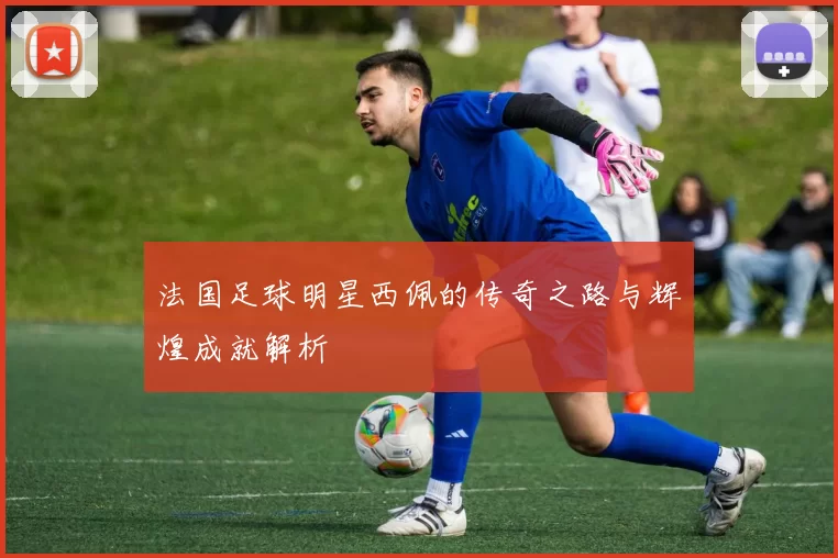 法国足球明星西佩的传奇之路与辉煌成就解析