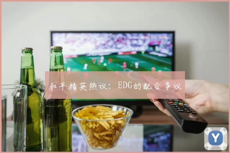和平精英热议：EDG的配合争议