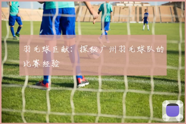 羽毛球巨献：探秘广州羽毛球队的比赛经验