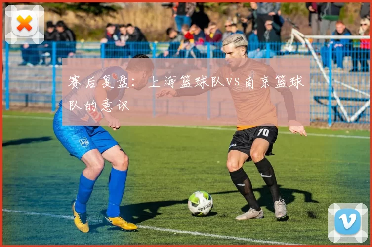 赛后复盘：上海篮球队vs南京篮球队的意识